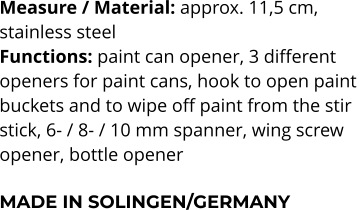 Measure / Material: approx. 11,5 cm,  stainless steel Functions: paint can opener, 3 different  openers for paint cans, hook to open paint  buckets and to wipe off paint from the stir  stick, 6- / 8- / 10 mm spanner, wing screw  opener, bottle opener  MADE IN SOLINGEN/GERMANY