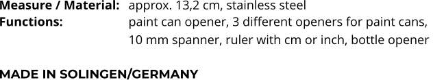 Measure / Material:	approx. 13,2 cm, stainless steel Functions:			paint can opener, 3 different openers for paint cans,  10 mm spanner, ruler with cm or inch, bottle opener   MADE IN SOLINGEN/GERMANY